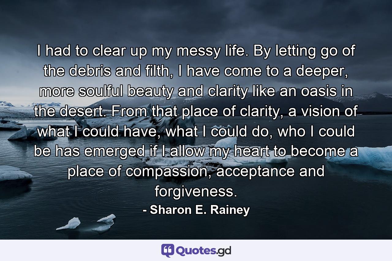 I had to clear up my messy life. By letting go of the debris and filth, I have come to a deeper, more soulful beauty and clarity like an oasis in the desert. From that place of clarity, a vision of what I could have, what I could do, who I could be has emerged if I allow my heart to become a place of compassion, acceptance and forgiveness. - Quote by Sharon E. Rainey