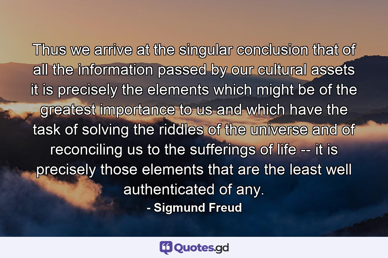 Thus we arrive at the singular conclusion that of all the information passed by our cultural assets it is precisely the elements which might be of the greatest importance to us and which have the task of solving the riddles of the universe and of reconciling us to the sufferings of life -- it is precisely those elements that are the least well authenticated of any. - Quote by Sigmund Freud