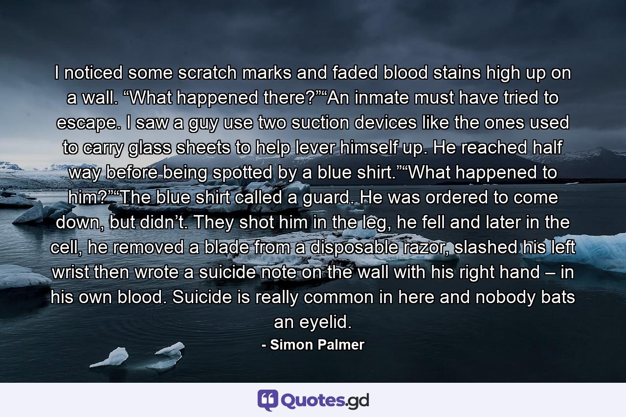 I noticed some scratch marks and faded blood stains high up on a wall. “What happened there?”“An inmate must have tried to escape. I saw a guy use two suction devices like the ones used to carry glass sheets to help lever himself up. He reached half way before being spotted by a blue shirt.”“What happened to him?”“The blue shirt called a guard. He was ordered to come down, but didn’t. They shot him in the leg, he fell and later in the cell, he removed a blade from a disposable razor, slashed his left wrist then wrote a suicide note on the wall with his right hand – in his own blood. Suicide is really common in here and nobody bats an eyelid. - Quote by Simon Palmer