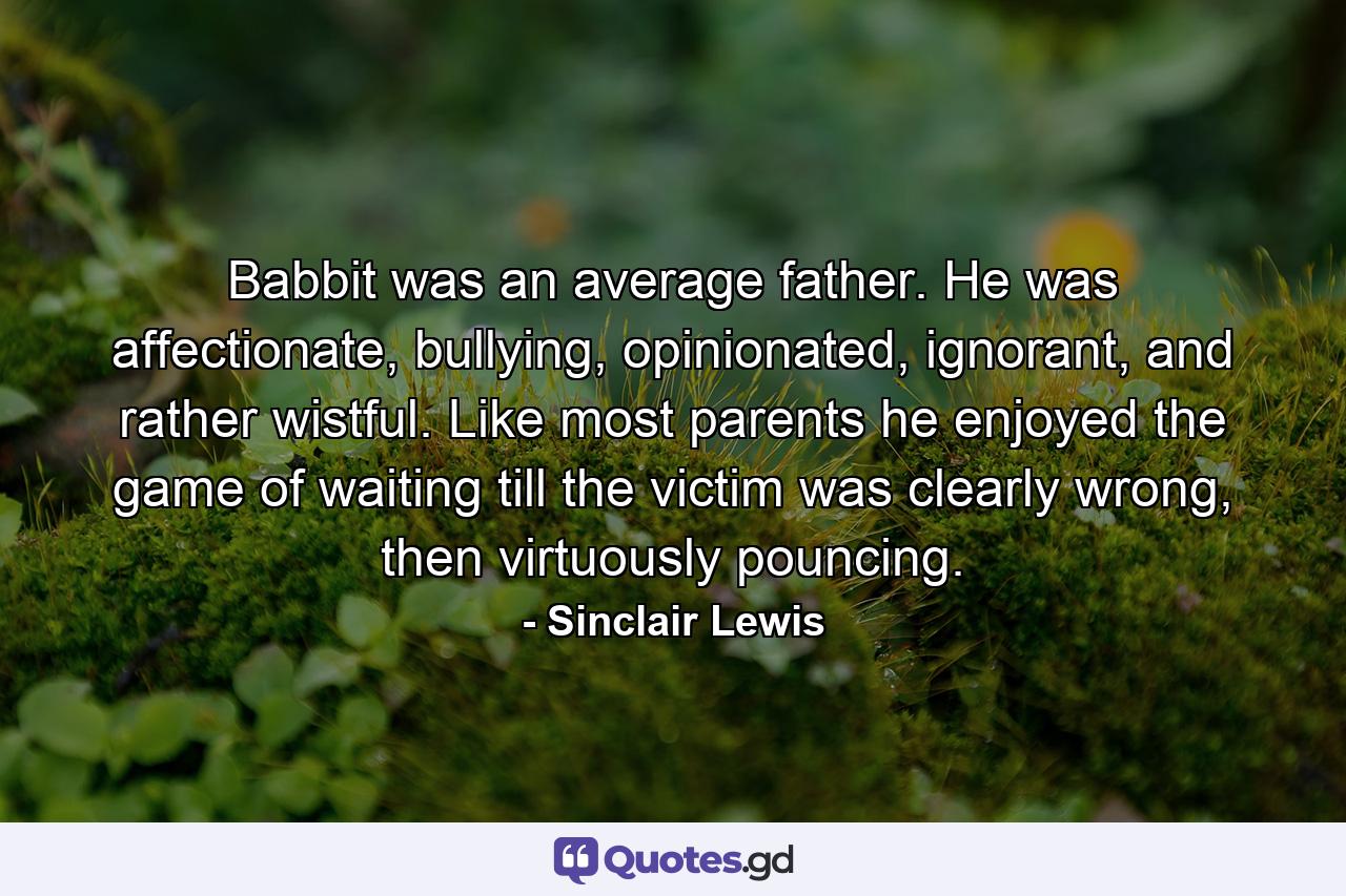 Babbit was an average father. He was affectionate, bullying, opinionated, ignorant, and rather wistful. Like most parents he enjoyed the game of waiting till the victim was clearly wrong, then virtuously pouncing. - Quote by Sinclair Lewis