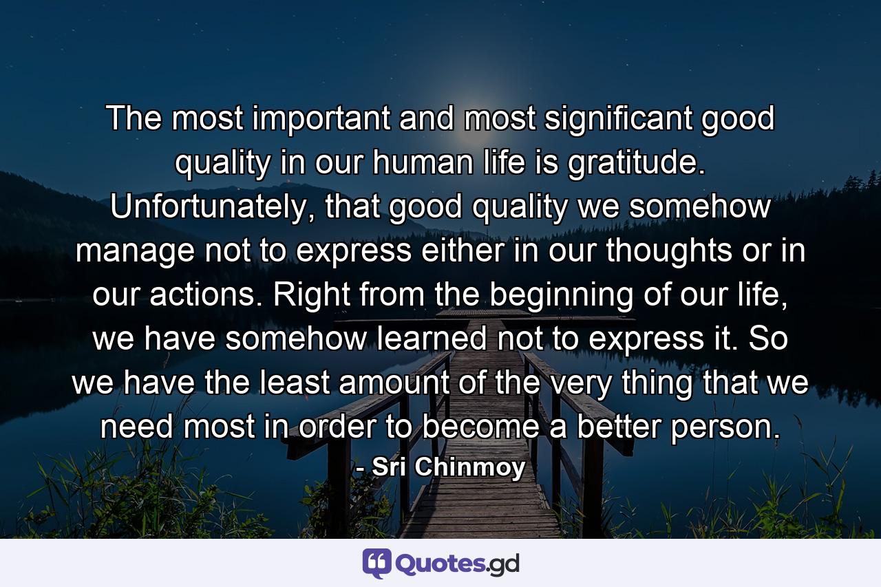 The most important and most significant good quality in our human life is gratitude. Unfortunately, that good quality we somehow manage not to express either in our thoughts or in our actions. Right from the beginning of our life, we have somehow learned not to express it. So we have the least amount of the very thing that we need most in order to become a better person. - Quote by Sri Chinmoy