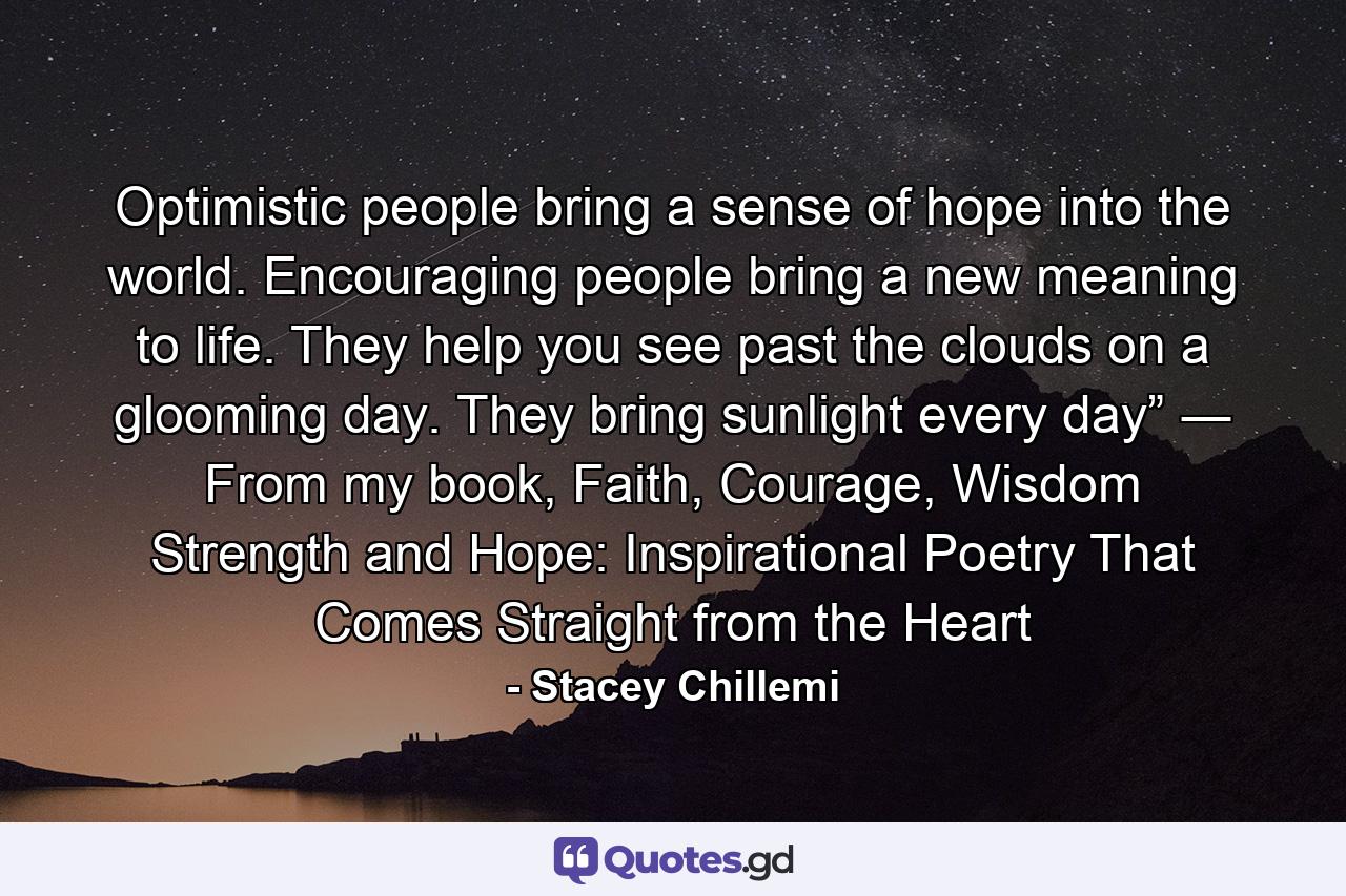 Optimistic people bring a sense of hope into the world. Encouraging people bring a new meaning to life. They help you see past the clouds on a glooming day. They bring sunlight every day” ― From my book, Faith, Courage, Wisdom Strength and Hope: Inspirational Poetry That Comes Straight from the Heart - Quote by Stacey Chillemi