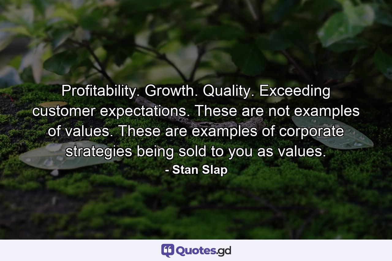 Profitability. Growth. Quality. Exceeding customer expectations. These are not examples of values. These are examples of corporate strategies being sold to you as values. - Quote by Stan Slap