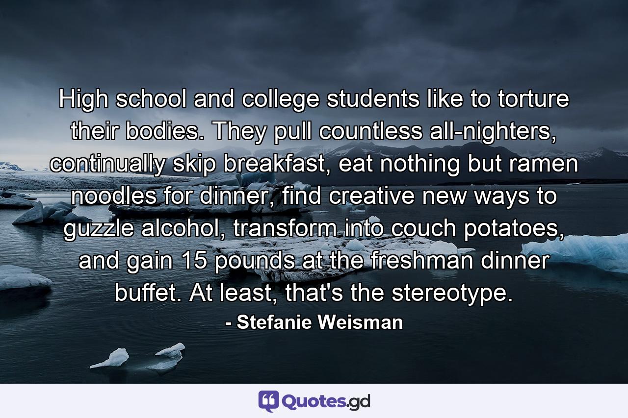 High school and college students like to torture their bodies. They pull countless all-nighters, continually skip breakfast, eat nothing but ramen noodles for dinner, find creative new ways to guzzle alcohol, transform into couch potatoes, and gain 15 pounds at the freshman dinner buffet. At least, that's the stereotype. - Quote by Stefanie Weisman