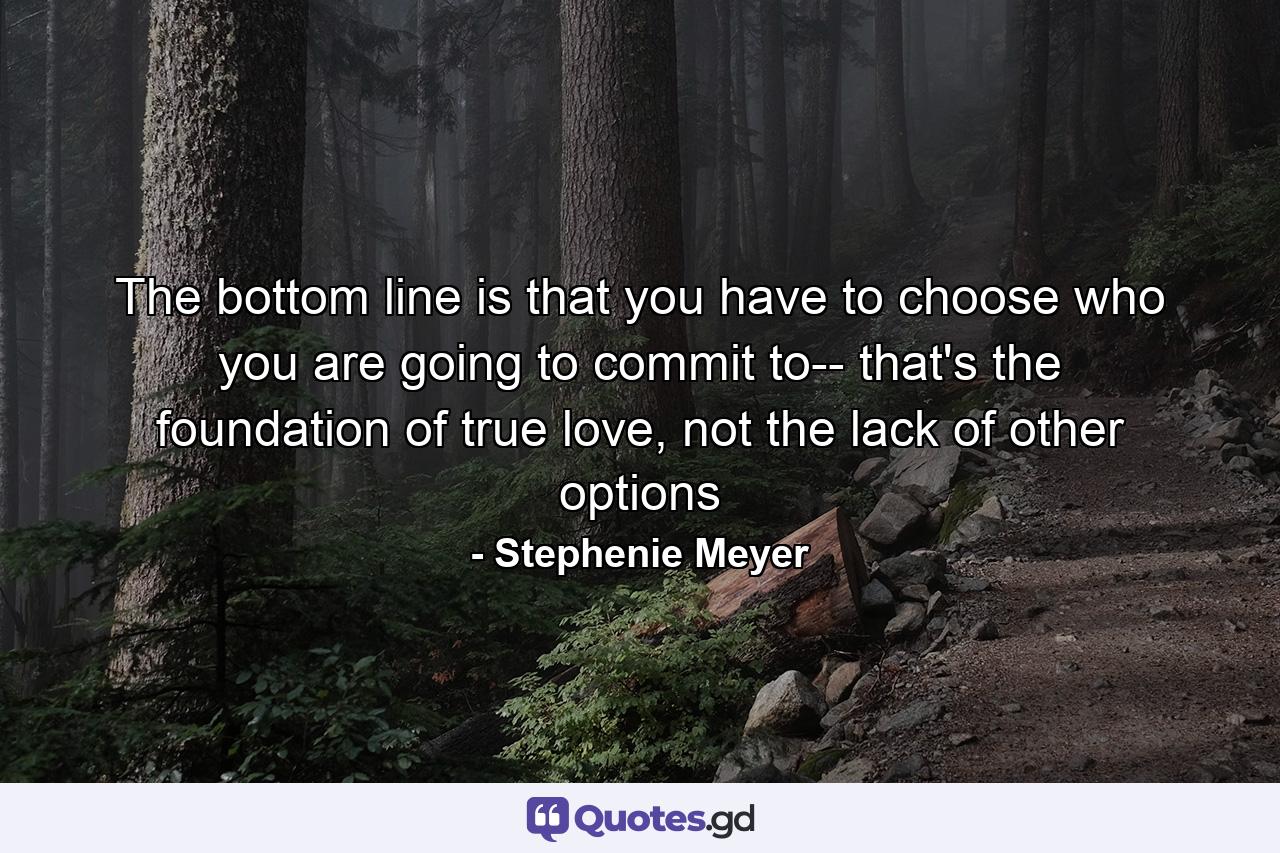 The bottom line is that you have to choose who you are going to commit to-- that's the foundation of true love, not the lack of other options - Quote by Stephenie Meyer