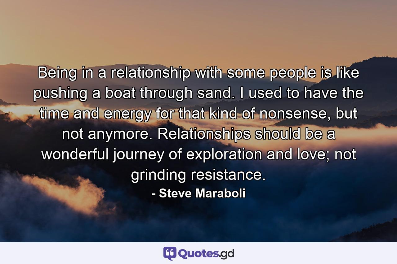 Being in a relationship with some people is like pushing a boat through sand. I used to have the time and energy for that kind of nonsense, but not anymore. Relationships should be a wonderful journey of exploration and love; not grinding resistance. - Quote by Steve Maraboli