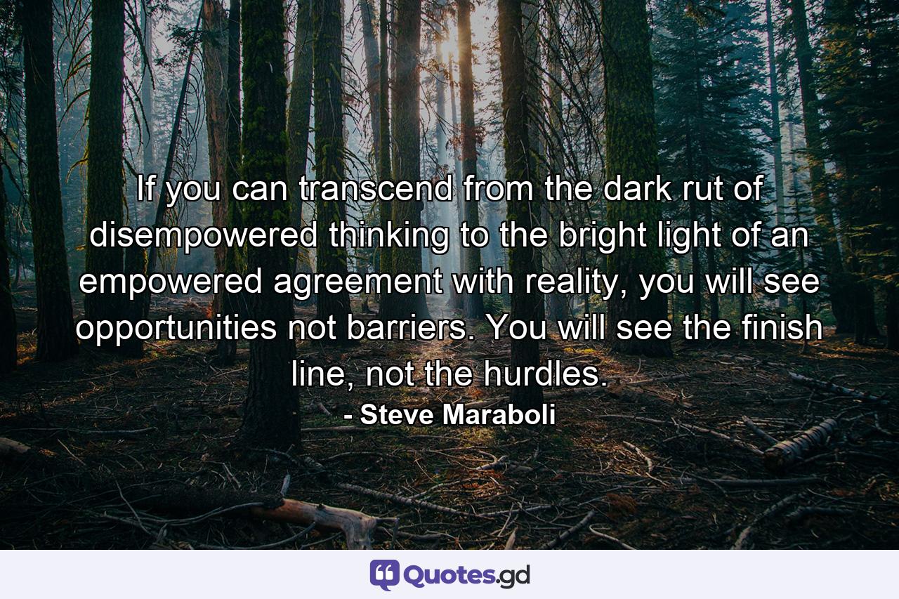 If you can transcend from the dark rut of disempowered thinking to the bright light of an empowered agreement with reality, you will see opportunities not barriers. You will see the finish line, not the hurdles. - Quote by Steve Maraboli