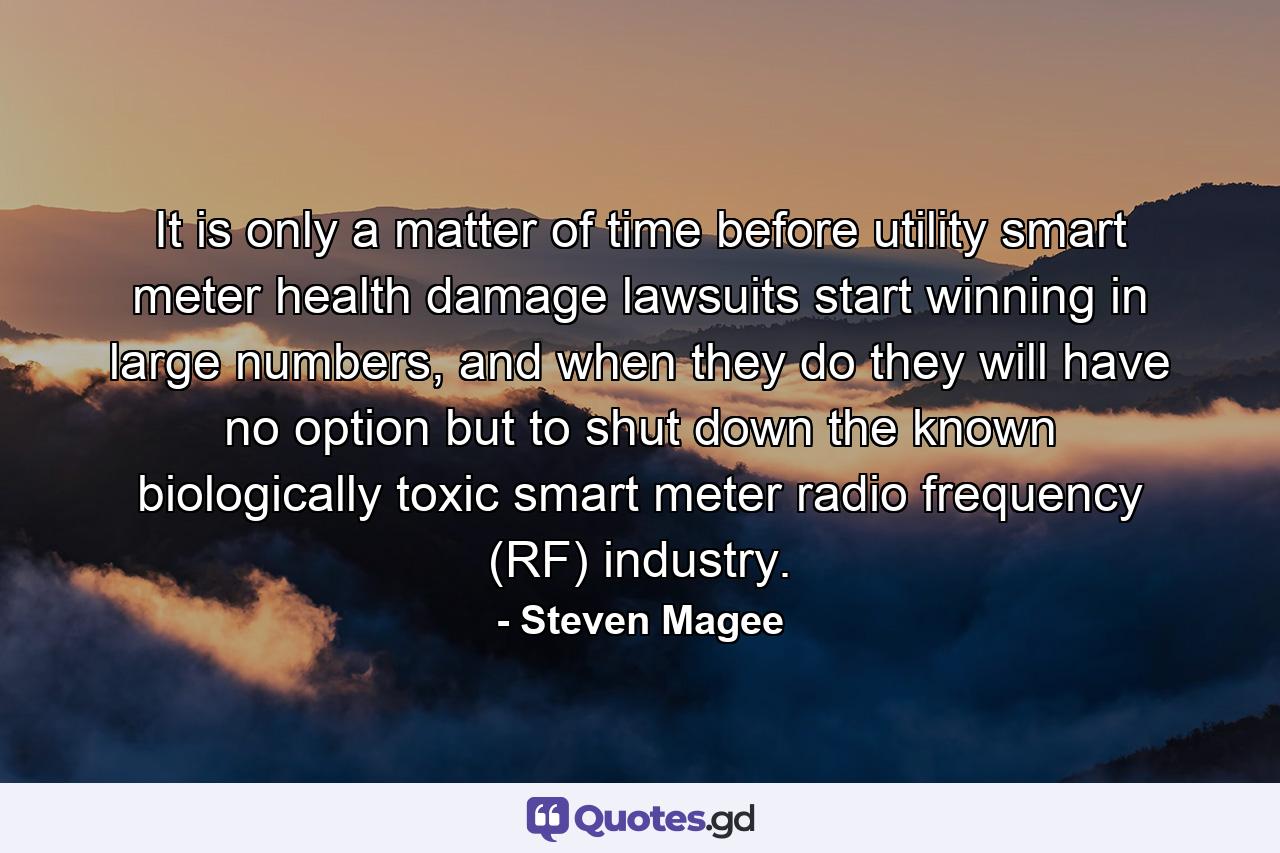 It is only a matter of time before utility smart meter health damage lawsuits start winning in large numbers, and when they do they will have no option but to shut down the known biologically toxic smart meter radio frequency (RF) industry. - Quote by Steven Magee