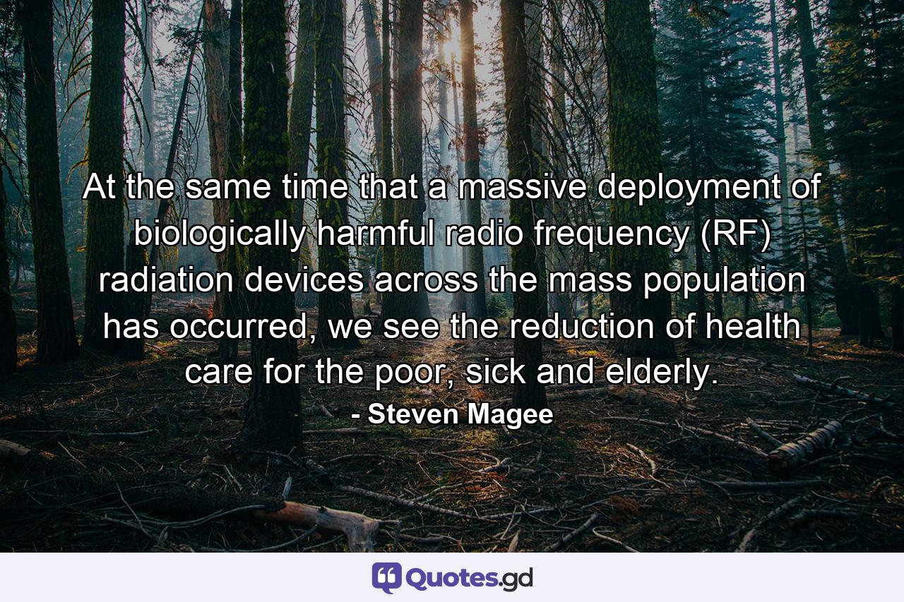 At the same time that a massive deployment of biologically harmful radio frequency (RF) radiation devices across the mass population has occurred, we see the reduction of health care for the poor, sick and elderly. - Quote by Steven Magee