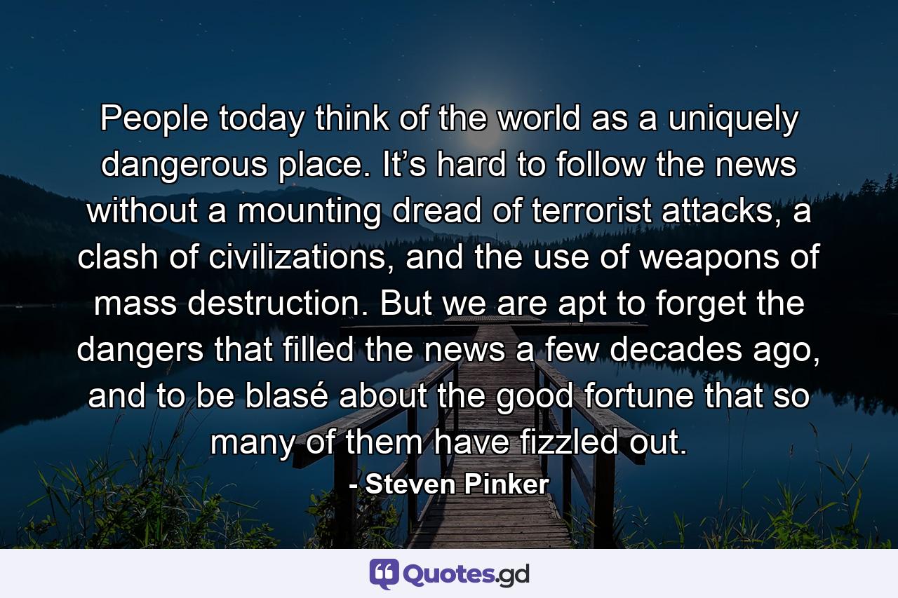 People today think of the world as a uniquely dangerous place. It’s hard to follow the news without a mounting dread of terrorist attacks, a clash of civilizations, and the use of weapons of mass destruction. But we are apt to forget the dangers that filled the news a few decades ago, and to be blasé about the good fortune that so many of them have fizzled out. - Quote by Steven Pinker