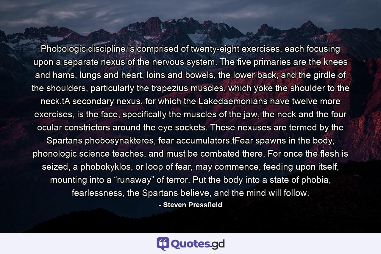 Phobologic discipline is comprised of twenty-eight exercises, each focusing upon a separate nexus of the nervous system. The five primaries are the knees and hams, lungs and heart, loins and bowels, the lower back, and the girdle of the shoulders, particularly the trapezius muscles, which yoke the shoulder to the neck.tA secondary nexus, for which the Lakedaemonians have twelve more exercises, is the face, specifically the muscles of the jaw, the neck and the four ocular constrictors around the eye sockets. These nexuses are termed by the Spartans phobosynakteres, fear accumulators.tFear spawns in the body, phonologic science teaches, and must be combated there. For once the flesh is seized, a phobokyklos, or loop of fear, may commence, feeding upon itself, mounting into a “runaway” of terror. Put the body into a state of phobia, fearlessness, the Spartans believe, and the mind will follow. - Quote by Steven Pressfield