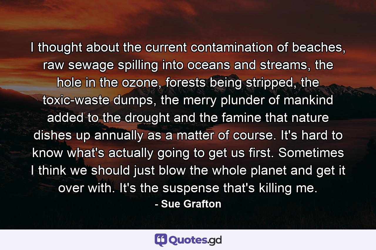 I thought about the current contamination of beaches, raw sewage spilling into oceans and streams, the hole in the ozone, forests being stripped, the toxic-waste dumps, the merry plunder of mankind added to the drought and the famine that nature dishes up annually as a matter of course. It's hard to know what's actually going to get us first. Sometimes I think we should just blow the whole planet and get it over with. It's the suspense that's killing me. - Quote by Sue Grafton