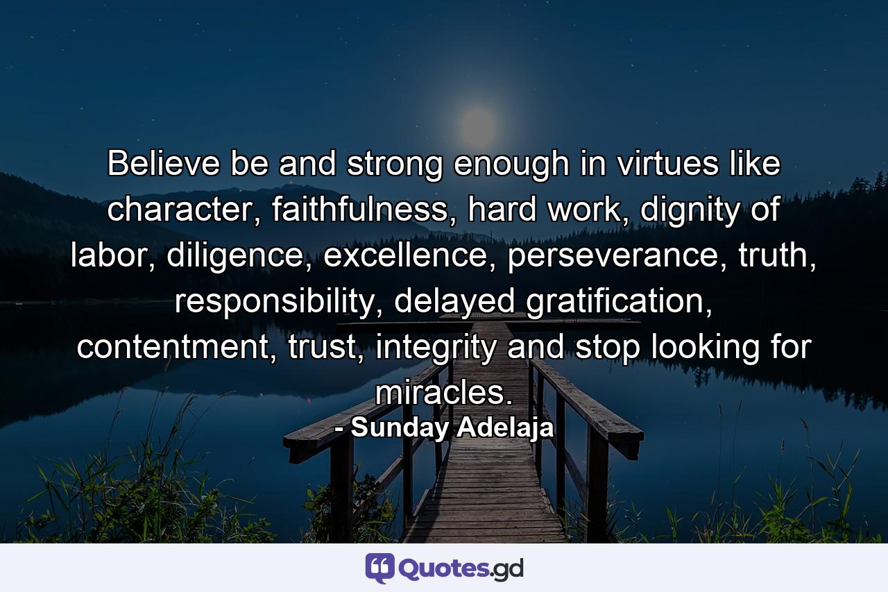 Believe be and strong enough in virtues like character, faithfulness, hard work, dignity of labor, diligence, excellence, perseverance, truth, responsibility, delayed gratification, contentment, trust, integrity and stop looking for miracles. - Quote by Sunday Adelaja