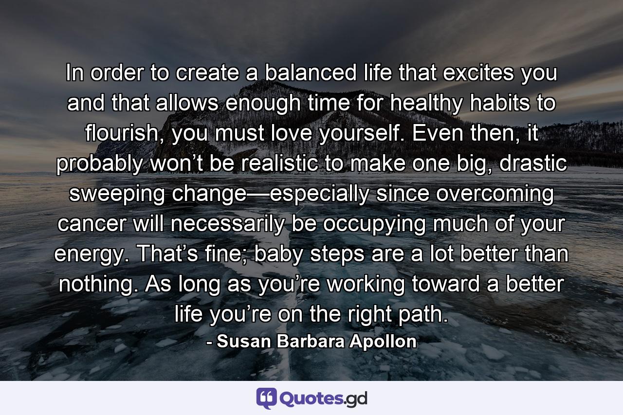 In order to create a balanced life that excites you and that allows enough time for healthy habits to flourish, you must love yourself. Even then, it probably won’t be realistic to make one big, drastic sweeping change—especially since overcoming cancer will necessarily be occupying much of your energy. That’s fine; baby steps are a lot better than nothing. As long as you’re working toward a better life you’re on the right path. - Quote by Susan Barbara Apollon