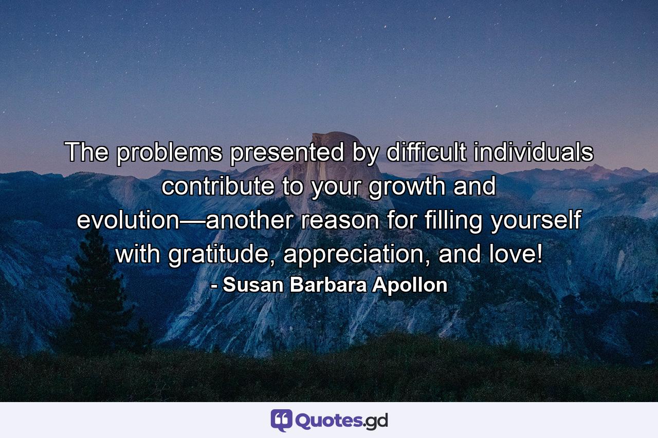 The problems presented by difficult individuals contribute to your growth and evolution—another reason for ﬁlling yourself with gratitude, appreciation, and love! - Quote by Susan Barbara Apollon