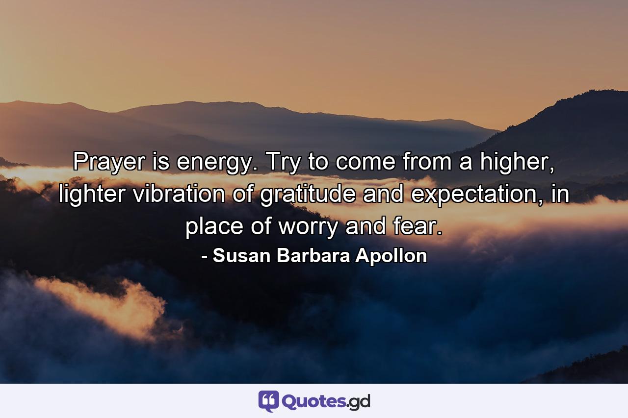 Prayer is energy. Try to come from a higher, lighter vibration of gratitude and expectation, in place of worry and fear. - Quote by Susan Barbara Apollon