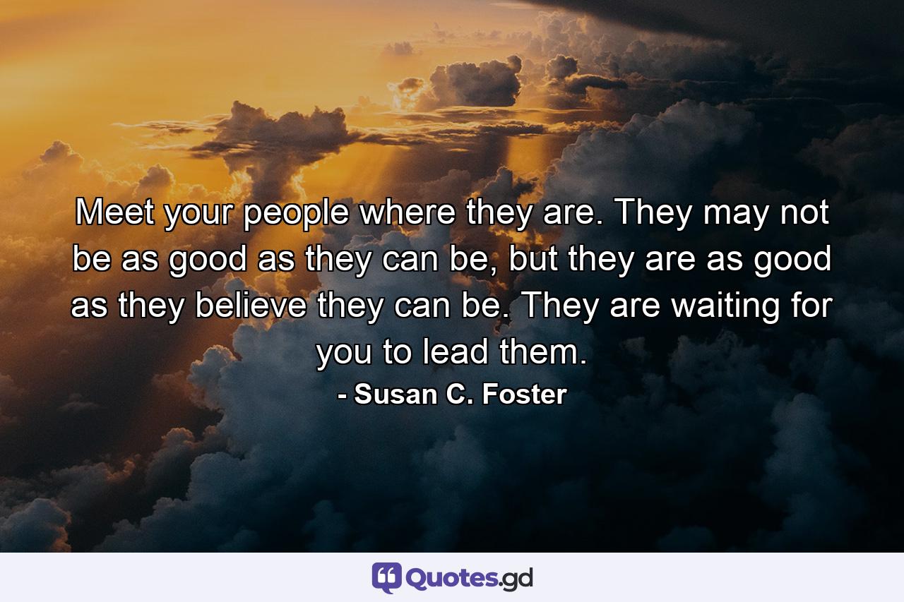 Meet your people where they are. They may not be as good as they can be, but they are as good as they believe they can be. They are waiting for you to lead them. - Quote by Susan C. Foster