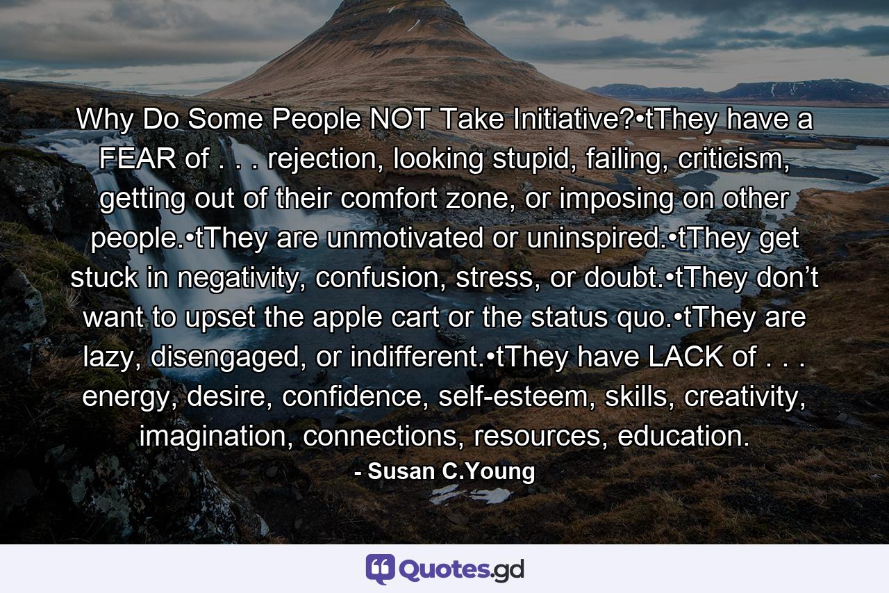 Why Do Some People NOT Take Initiative?•tThey have a FEAR of . . . rejection, looking stupid, failing, criticism, getting out of their comfort zone, or imposing on other people.•tThey are unmotivated or uninspired.•tThey get stuck in negativity, confusion, stress, or doubt.•tThey don’t want to upset the apple cart or the status quo.•tThey are lazy, disengaged, or indifferent.•tThey have LACK of . . . energy, desire, confidence, self-esteem, skills, creativity, imagination, connections, resources, education. - Quote by Susan C.Young