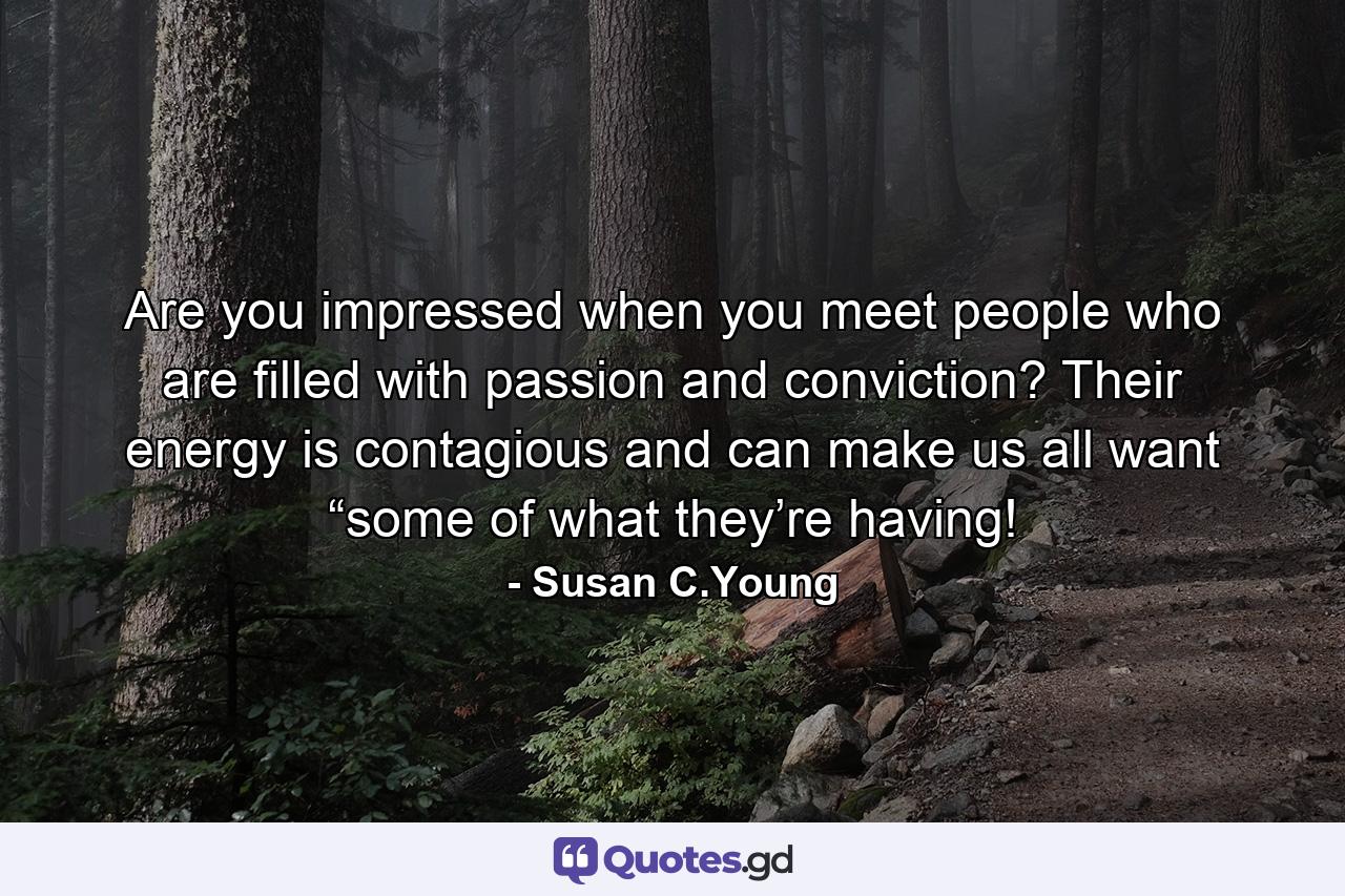 Are you impressed when you meet people who are filled with passion and conviction? Their energy is contagious and can make us all want “some of what they’re having! - Quote by Susan C.Young