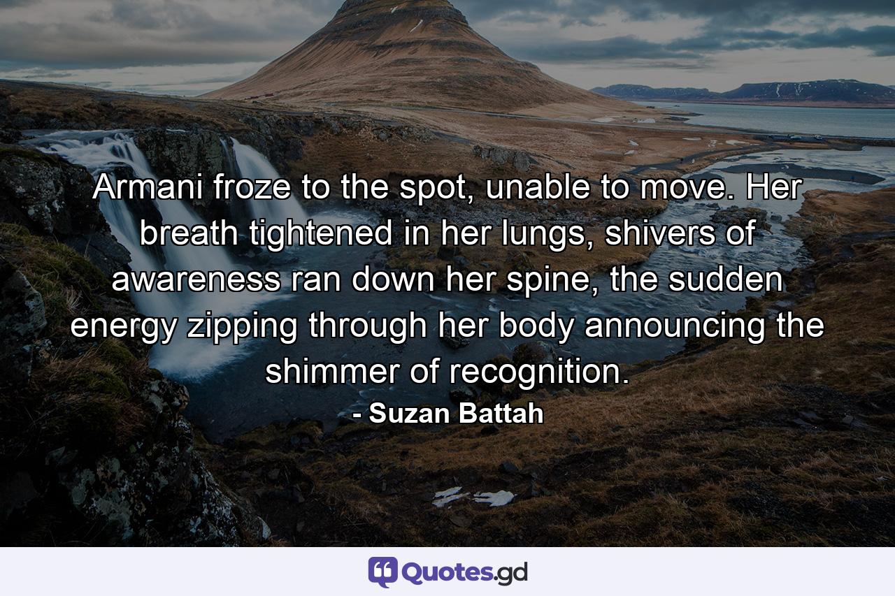 Armani froze to the spot, unable to move. Her breath tightened in her lungs, shivers of awareness ran down her spine, the sudden energy zipping through her body announcing the shimmer of recognition. - Quote by Suzan Battah