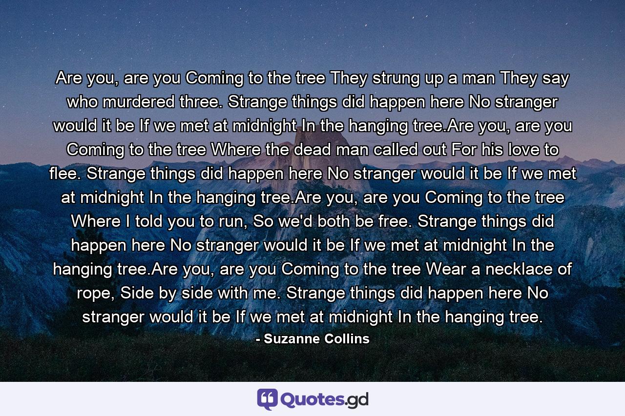 Are you, are you Coming to the tree They strung up a man They say who murdered three. Strange things did happen here No stranger would it be If we met at midnight In the hanging tree.Are you, are you Coming to the tree Where the dead man called out For his love to flee. Strange things did happen here No stranger would it be If we met at midnight In the hanging tree.Are you, are you Coming to the tree Where I told you to run, So we'd both be free. Strange things did happen here No stranger would it be If we met at midnight In the hanging tree.Are you, are you Coming to the tree Wear a necklace of rope, Side by side with me. Strange things did happen here No stranger would it be If we met at midnight In the hanging tree. - Quote by Suzanne Collins