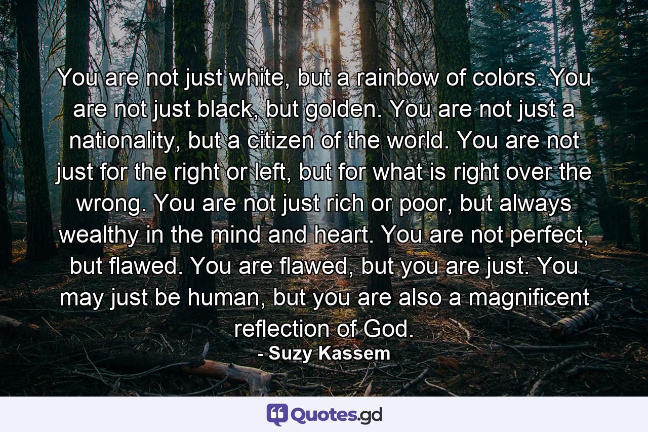 You are not just white, but a rainbow of colors. You are not just black, but golden. You are not just a nationality, but a citizen of the world. You are not just for the right or left, but for what is right over the wrong. You are not just rich or poor, but always wealthy in the mind and heart. You are not perfect, but flawed. You are flawed, but you are just. You may just be human, but you are also a magnificent reflection of God. - Quote by Suzy Kassem