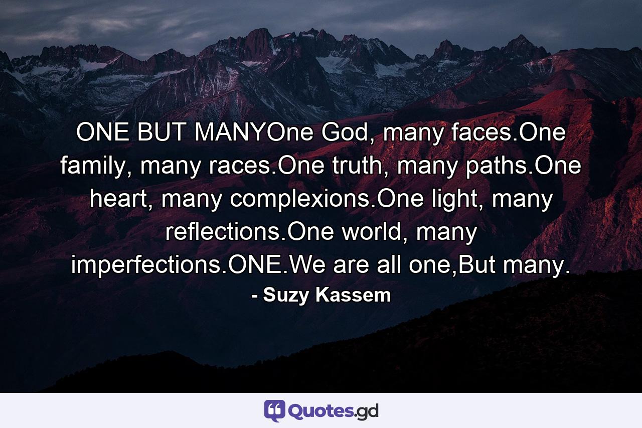 ONE BUT MANYOne God, many faces.One family, many races.One truth, many paths.One heart, many complexions.One light, many reflections.One world, many imperfections.ONE.We are all one,But many. - Quote by Suzy Kassem