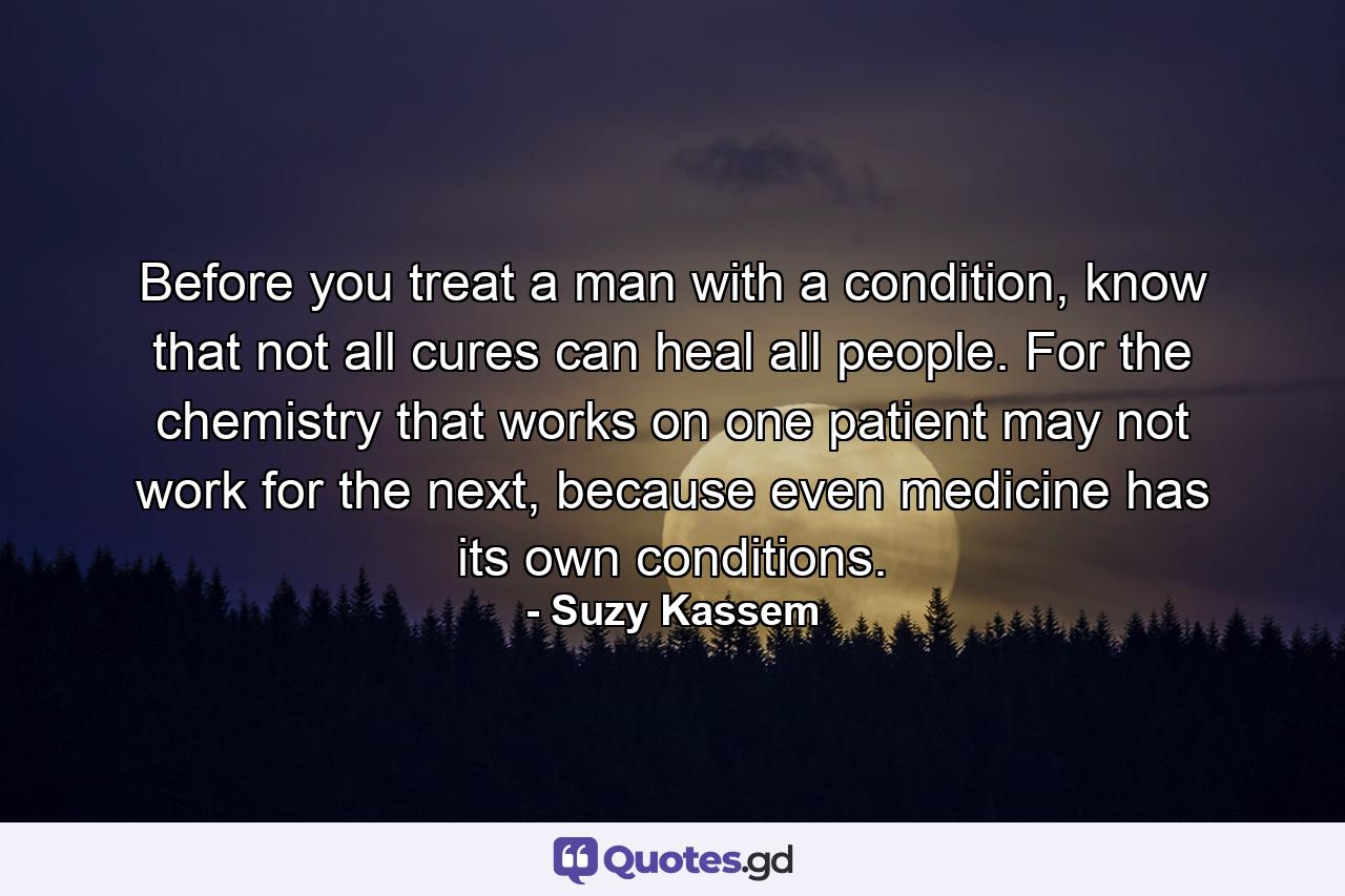 Before you treat a man with a condition, know that not all cures can heal all people. For the chemistry that works on one patient may not work for the next, because even medicine has its own conditions. - Quote by Suzy Kassem