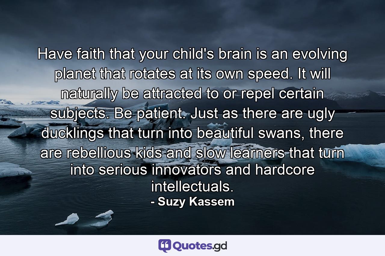 Have faith that your child's brain is an evolving planet that rotates at its own speed. It will naturally be attracted to or repel certain subjects. Be patient. Just as there are ugly ducklings that turn into beautiful swans, there are rebellious kids and slow learners that turn into serious innovators and hardcore intellectuals. - Quote by Suzy Kassem