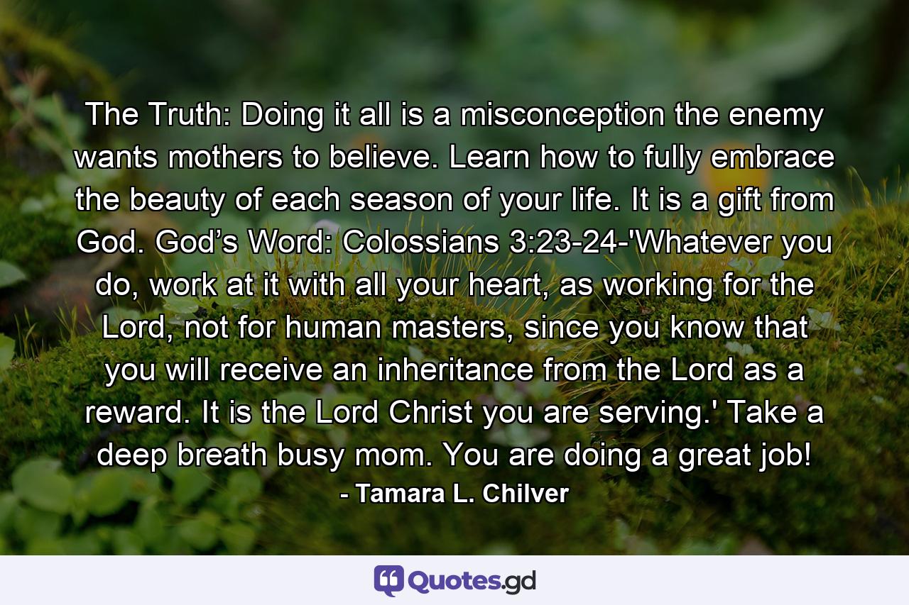 The Truth: Doing it all is a misconception the enemy wants mothers to believe. Learn how to fully embrace the beauty of each season of your life. It is a gift from God. God’s Word: Colossians 3:23-24-'Whatever you do, work at it with all your heart, as working for the Lord, not for human masters, since you know that you will receive an inheritance from the Lord as a reward. It is the Lord Christ you are serving.' Take a deep breath busy mom. You are doing a great job! - Quote by Tamara L. Chilver