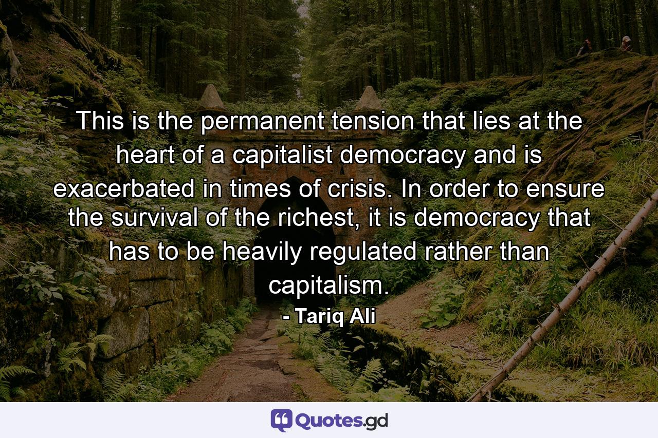 This is the permanent tension that lies at the heart of a capitalist democracy and is exacerbated in times of crisis. In order to ensure the survival of the richest, it is democracy that has to be heavily regulated rather than capitalism. - Quote by Tariq Ali