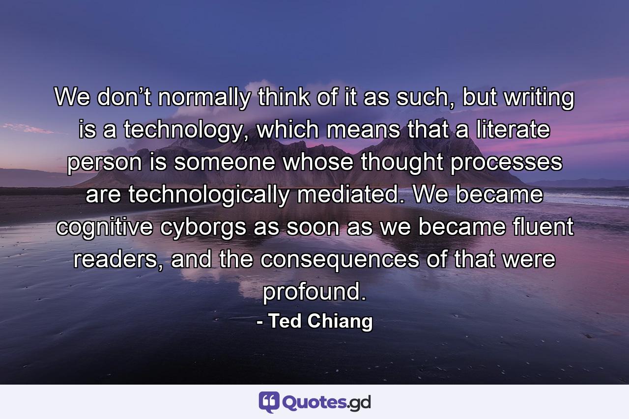 We don’t normally think of it as such, but writing is a technology, which means that a literate person is someone whose thought processes are technologically mediated. We became cognitive cyborgs as soon as we became fluent readers, and the consequences of that were profound. - Quote by Ted Chiang