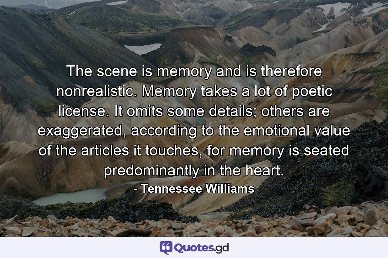 The scene is memory and is therefore nonrealistic. Memory takes a lot of poetic license. It omits some details; others are exaggerated, according to the emotional value of the articles it touches, for memory is seated predominantly in the heart. - Quote by Tennessee Williams