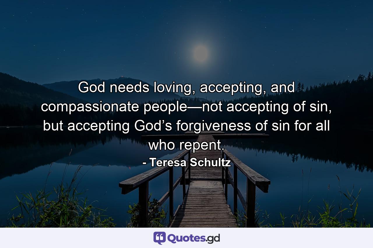 God needs loving, accepting, and compassionate people—not accepting of sin, but accepting God’s forgiveness of sin for all who repent.  - Quote by Teresa Schultz