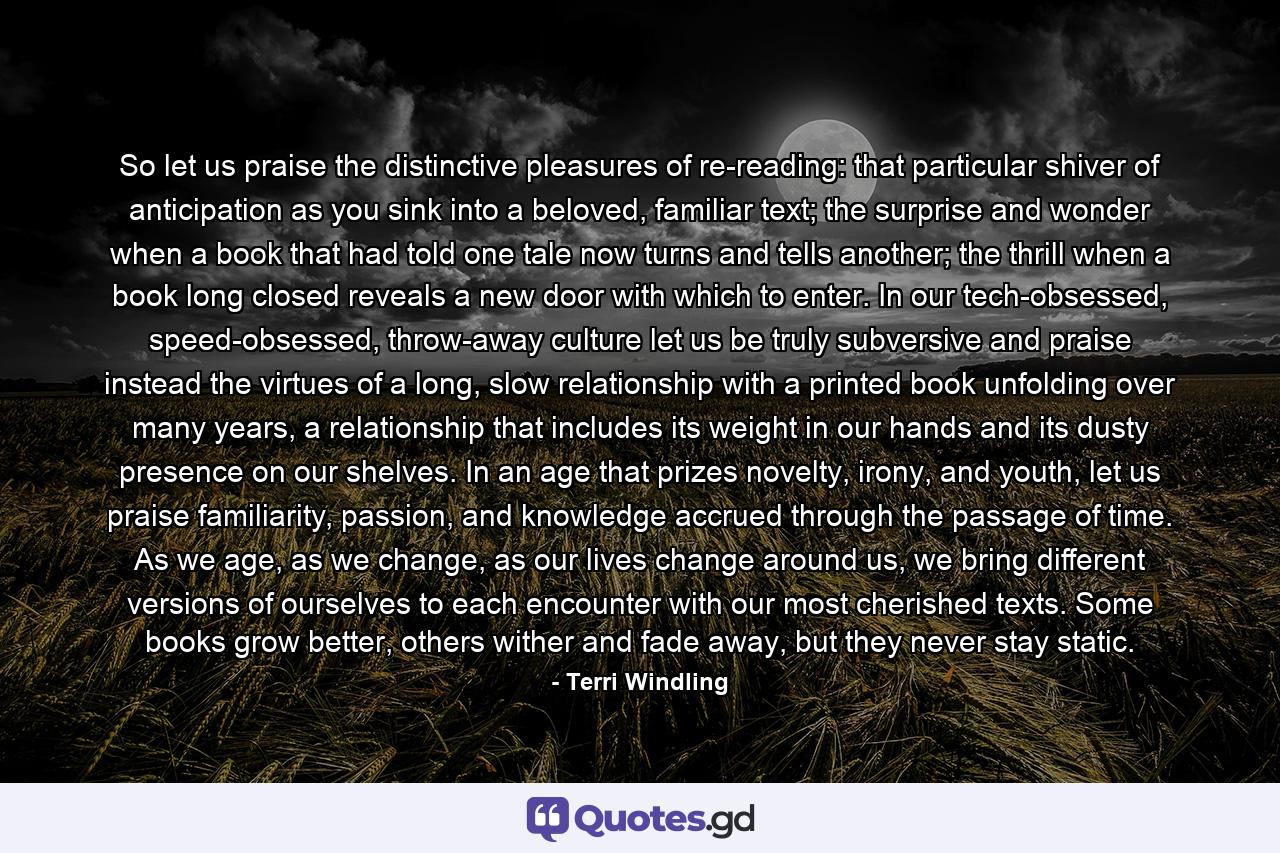 So let us praise the distinctive pleasures of re-reading: that particular shiver of anticipation as you sink into a beloved, familiar text; the surprise and wonder when a book that had told one tale now turns and tells another; the thrill when a book long closed reveals a new door with which to enter. In our tech-obsessed, speed-obsessed, throw-away culture let us be truly subversive and praise instead the virtues of a long, slow relationship with a printed book unfolding over many years, a relationship that includes its weight in our hands and its dusty presence on our shelves. In an age that prizes novelty, irony, and youth, let us praise familiarity, passion, and knowledge accrued through the passage of time. As we age, as we change, as our lives change around us, we bring different versions of ourselves to each encounter with our most cherished texts. Some books grow better, others wither and fade away, but they never stay static. - Quote by Terri Windling