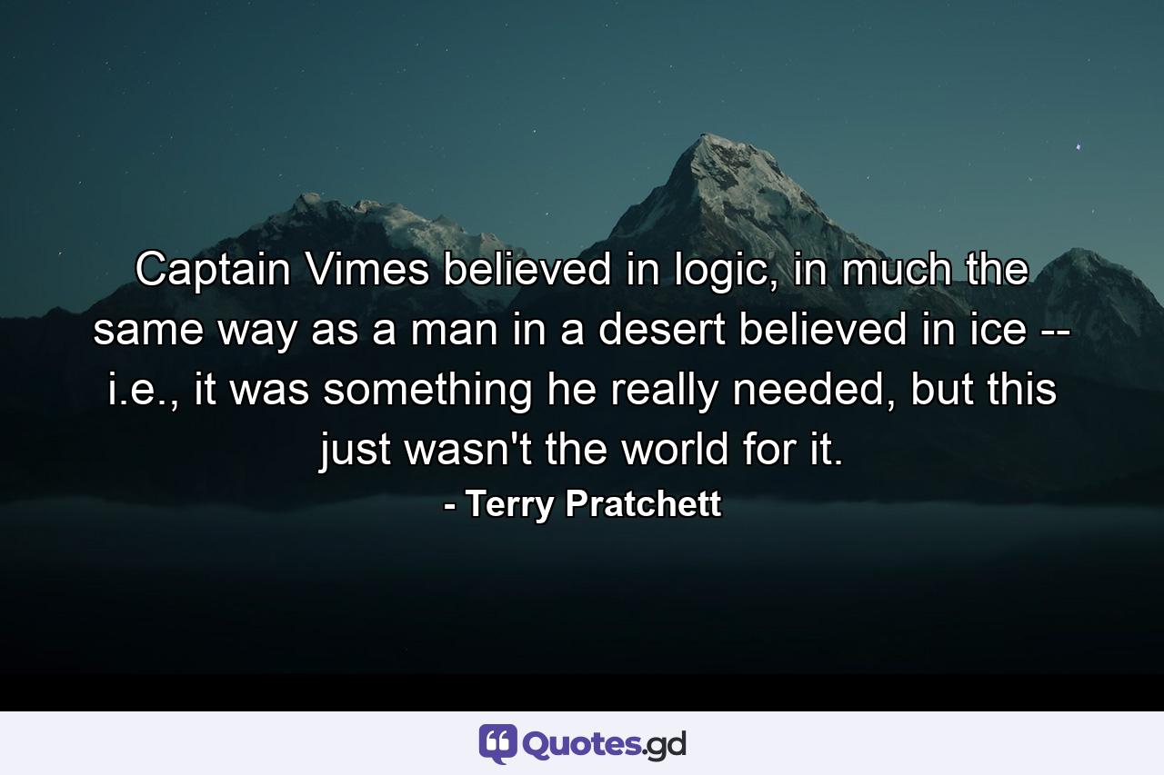 Captain Vimes believed in logic, in much the same way as a man in a desert believed in ice -- i.e., it was something he really needed, but this just wasn't the world for it. - Quote by Terry Pratchett