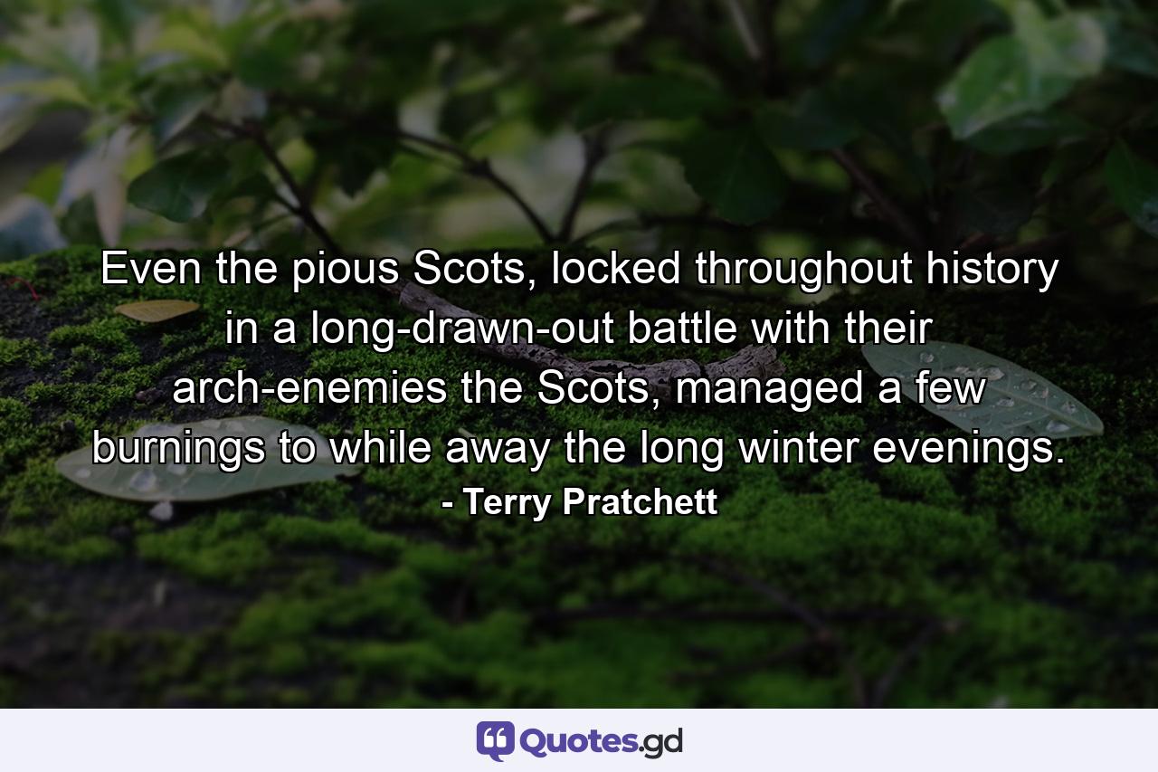 Even the pious Scots, locked throughout history in a long-drawn-out battle with their arch-enemies the Scots, managed a few burnings to while away the long winter evenings. - Quote by Terry Pratchett