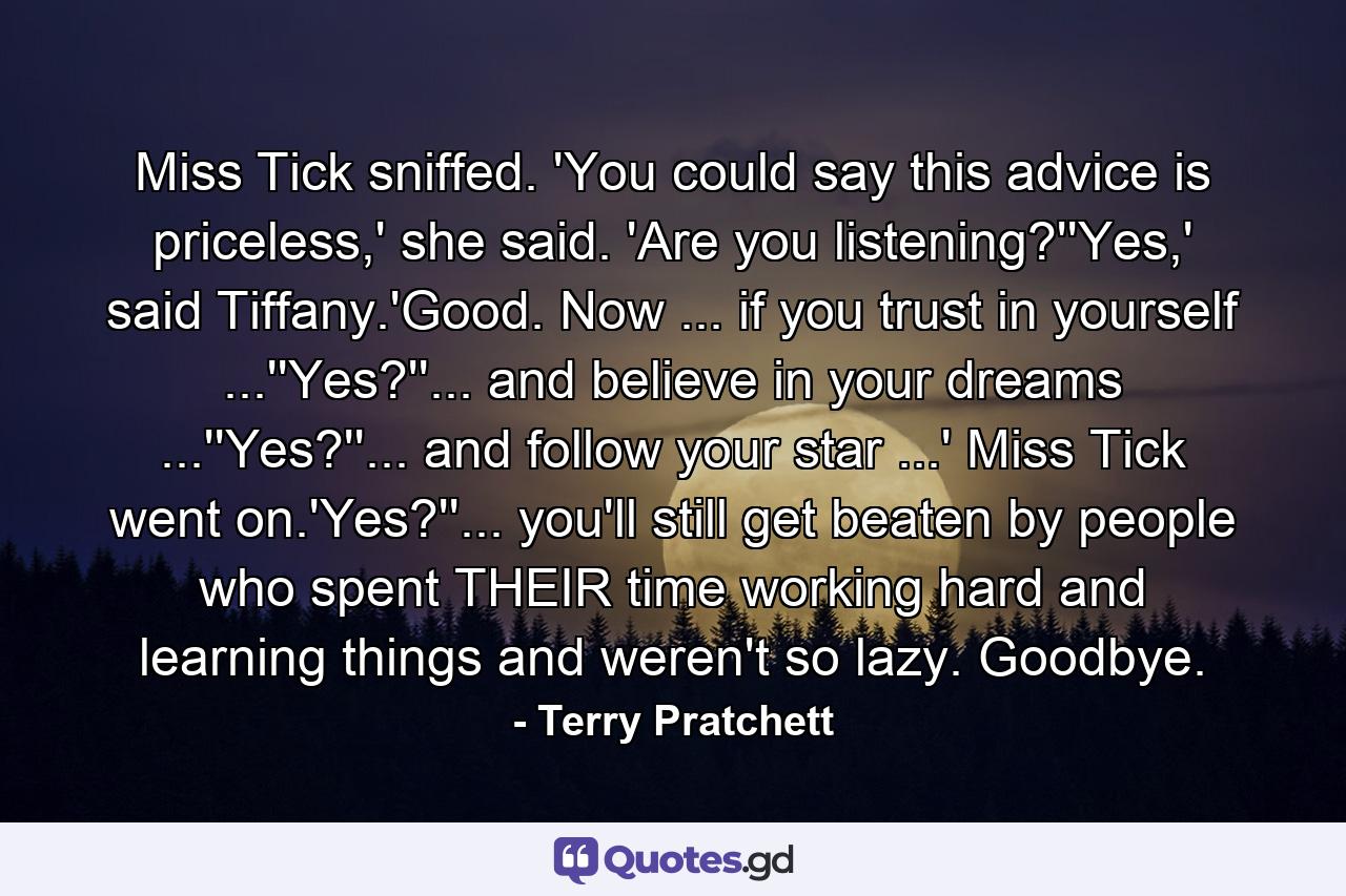 Miss Tick sniffed. 'You could say this advice is priceless,' she said. 'Are you listening?''Yes,' said Tiffany.'Good. Now ... if you trust in yourself ...''Yes?''... and believe in your dreams ...''Yes?''... and follow your star ...' Miss Tick went on.'Yes?''... you'll still get beaten by people who spent THEIR time working hard and learning things and weren't so lazy. Goodbye. - Quote by Terry Pratchett