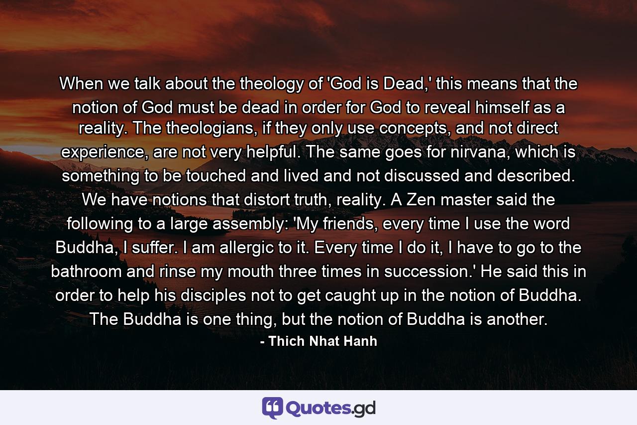 When we talk about the theology of 'God is Dead,' this means that the notion of God must be dead in order for God to reveal himself as a reality. The theologians, if they only use concepts, and not direct experience, are not very helpful. The same goes for nirvana, which is something to be touched and lived and not discussed and described. We have notions that distort truth, reality. A Zen master said the following to a large assembly: 'My friends, every time I use the word Buddha, I suffer. I am allergic to it. Every time I do it, I have to go to the bathroom and rinse my mouth three times in succession.' He said this in order to help his disciples not to get caught up in the notion of Buddha. The Buddha is one thing, but the notion of Buddha is another. - Quote by Thich Nhat Hanh