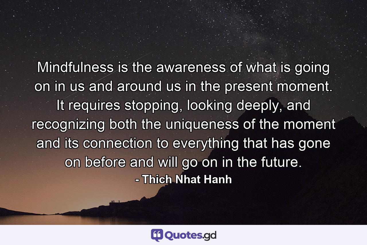 Mindfulness is the awareness of what is going on in us and around us in the present moment. It requires stopping, looking deeply, and recognizing both the uniqueness of the moment and its connection to everything that has gone on before and will go on in the future. - Quote by Thich Nhat Hanh