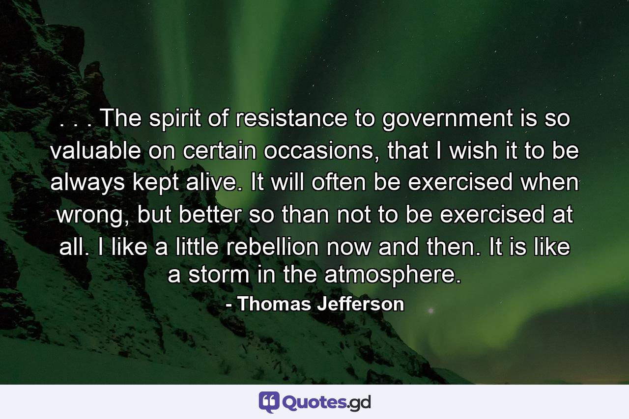 . . . The spirit of resistance to government is so valuable on certain occasions, that I wish it to be always kept alive. It will often be exercised when wrong, but better so than not to be exercised at all. I like a little rebellion now and then. It is like a storm in the atmosphere. - Quote by Thomas Jefferson