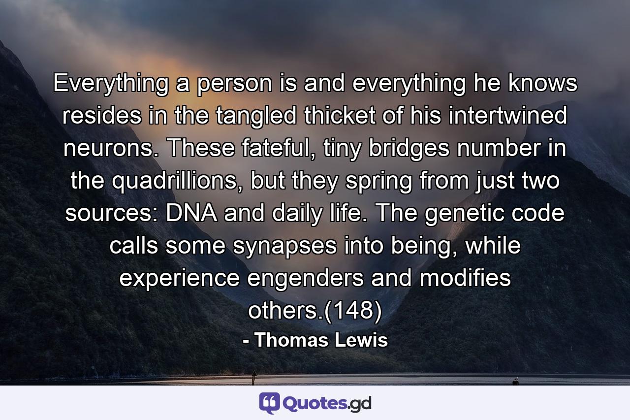 Everything a person is and everything he knows resides in the tangled thicket of his intertwined neurons. These fateful, tiny bridges number in the quadrillions, but they spring from just two sources: DNA and daily life. The genetic code calls some synapses into being, while experience engenders and modifies others.(148) - Quote by Thomas Lewis