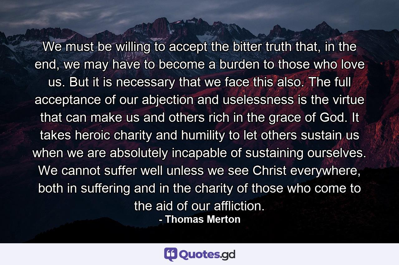 We must be willing to accept the bitter truth that, in the end, we may have to become a burden to those who love us. But it is necessary that we face this also. The full acceptance of our abjection and uselessness is the virtue that can make us and others rich in the grace of God. It takes heroic charity and humility to let others sustain us when we are absolutely incapable of sustaining ourselves. We cannot suffer well unless we see Christ everywhere, both in suffering and in the charity of those who come to the aid of our affliction. - Quote by Thomas Merton