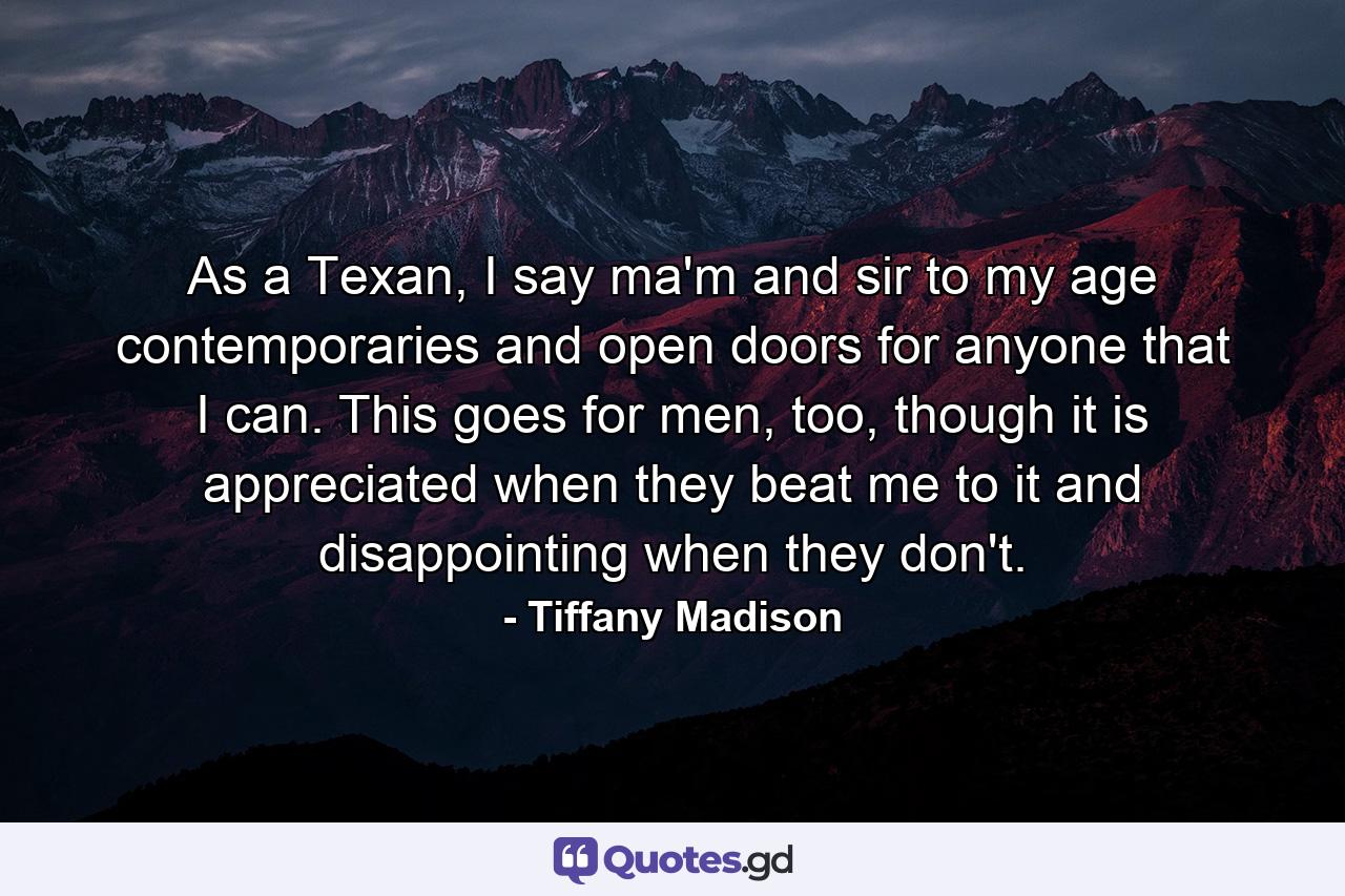 As a Texan, I say ma'm and sir to my age contemporaries and open doors for anyone that I can. This goes for men, too, though it is appreciated when they beat me to it and disappointing when they don't. - Quote by Tiffany Madison