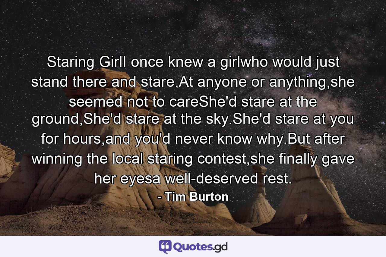 Staring GirlI once knew a girlwho would just stand there and stare.At anyone or anything,she seemed not to careShe'd stare at the ground,She'd stare at the sky.She'd stare at you for hours,and you'd never know why.But after winning the local staring contest,she finally gave her eyesa well-deserved rest. - Quote by Tim Burton