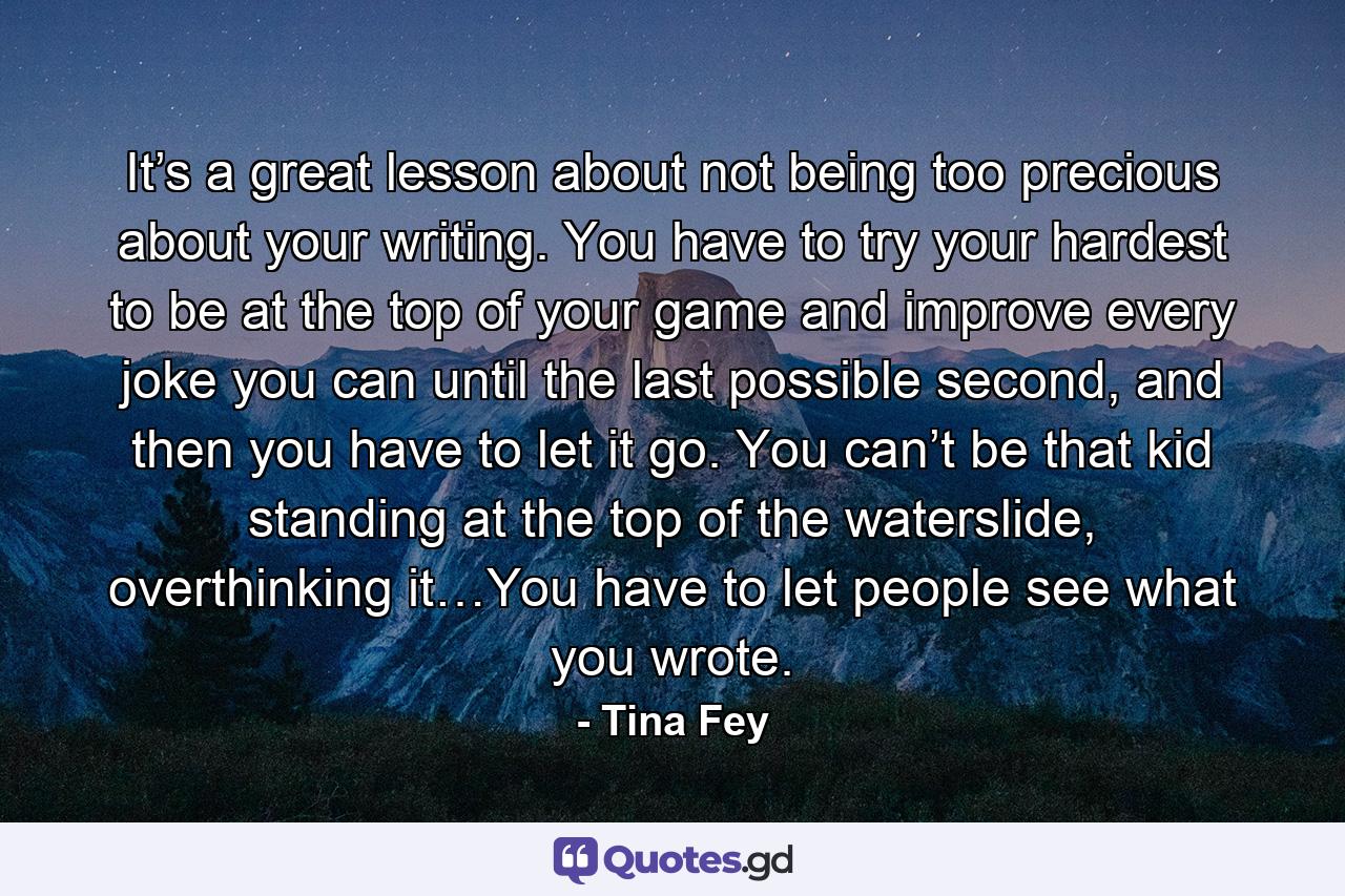 It’s a great lesson about not being too precious about your writing. You have to try your hardest to be at the top of your game and improve every joke you can until the last possible second, and then you have to let it go. You can’t be that kid standing at the top of the waterslide, overthinking it…You have to let people see what you wrote. - Quote by Tina Fey