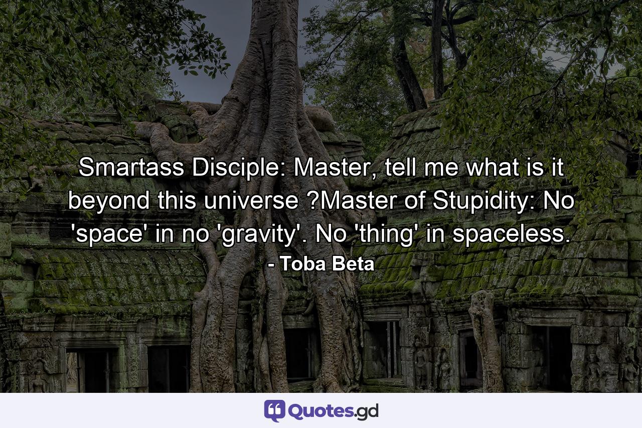 Smartass Disciple: Master, tell me what is it beyond this universe ?Master of Stupidity: No 'space' in no 'gravity'. No 'thing' in spaceless. - Quote by Toba Beta