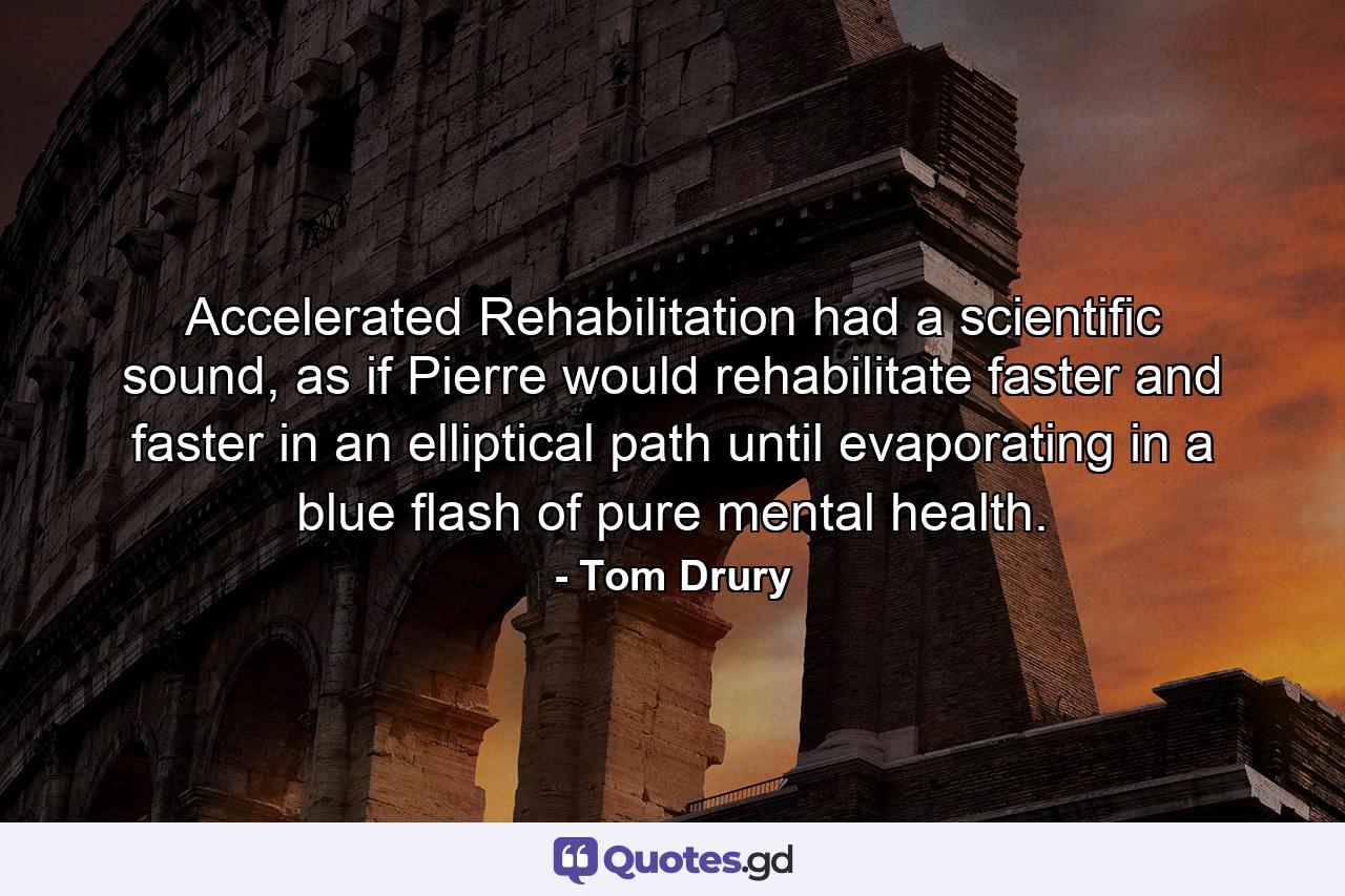 Accelerated Rehabilitation had a scientific sound, as if Pierre would rehabilitate faster and faster in an elliptical path until evaporating in a blue flash of pure mental health. - Quote by Tom Drury