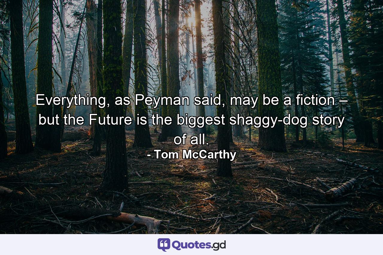 Everything, as Peyman said, may be a fiction – but the Future is the biggest shaggy-dog story of all. - Quote by Tom McCarthy