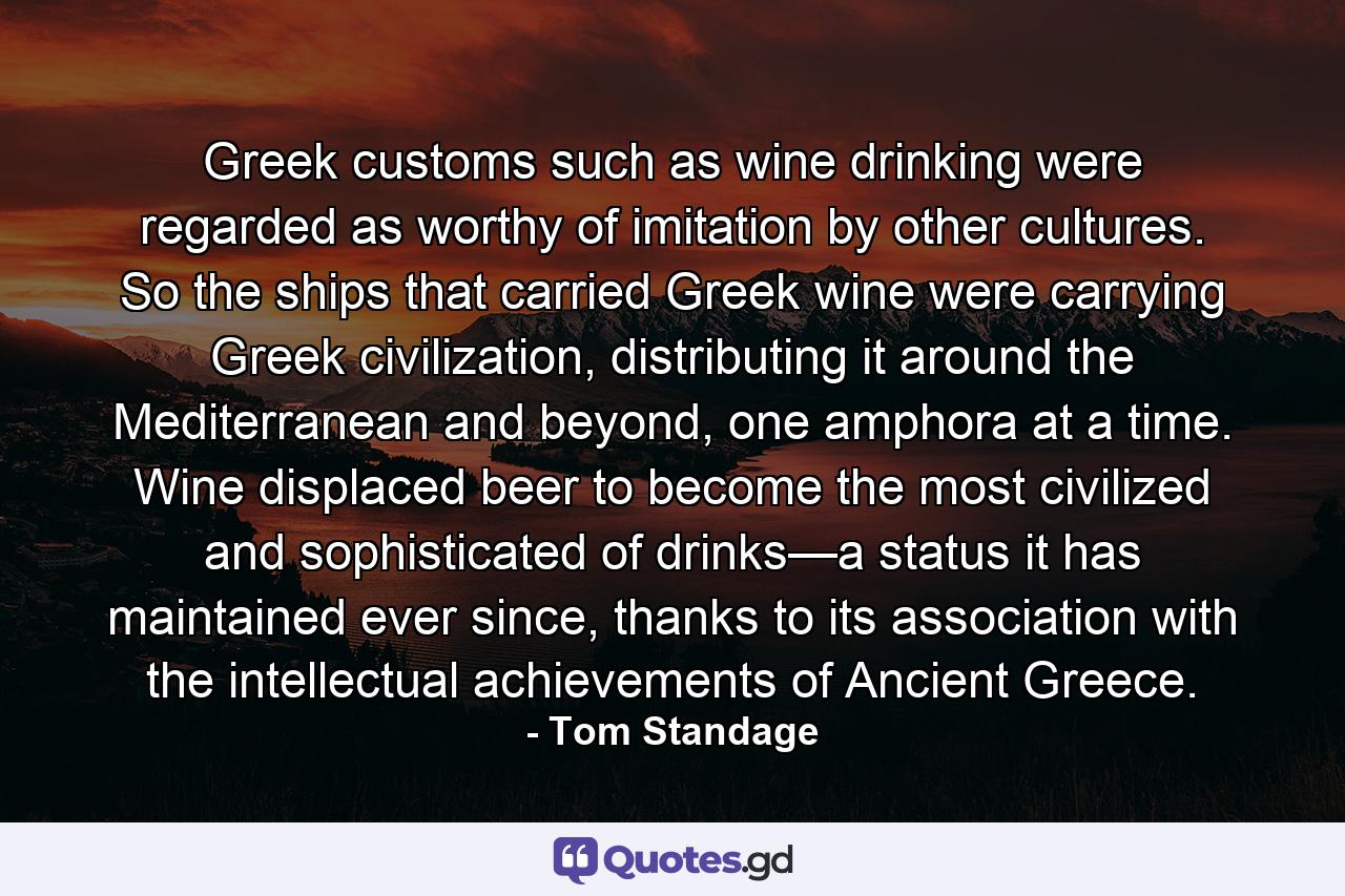 Greek customs such as wine drinking were regarded as worthy of imitation by other cultures. So the ships that carried Greek wine were carrying Greek civilization, distributing it around the Mediterranean and beyond, one amphora at a time. Wine displaced beer to become the most civilized and sophisticated of drinks—a status it has maintained ever since, thanks to its association with the intellectual achievements of Ancient Greece. - Quote by Tom Standage